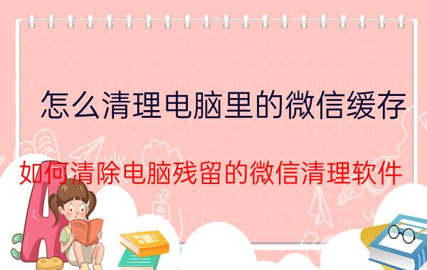 怎么清理电脑里的微信缓存 如何清除电脑残留的微信清理软件？